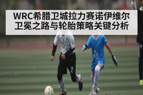 WRC希腊卫城拉力赛诺伊维尔卫冕之路与轮胎策略关键分析