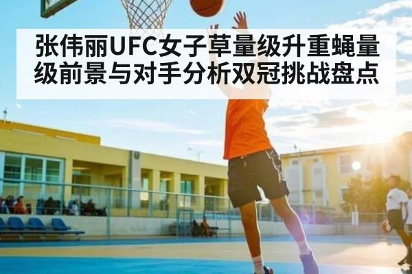 张伟丽UFC女子草量级升重蝇量级前景与对手分析双冠挑战盘点