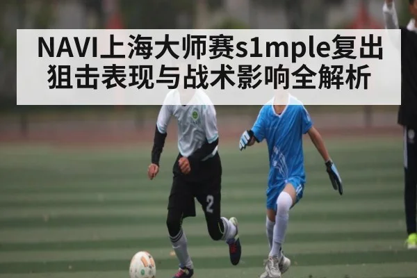 NAVI上海大师赛s1mple复出狙击表现与战术影响全解析
